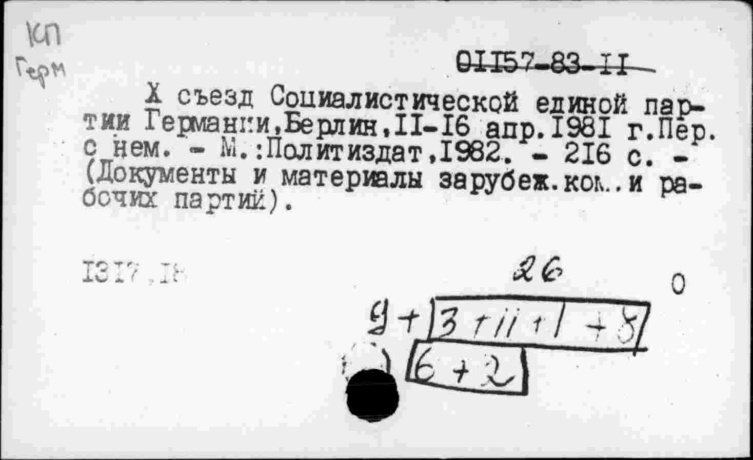 ﻿КП
&И57-83-II -
X съезд Социалистической единой партии Германки, Берлин, II-16 адр.1981 г.Пер. с нем. - IV.:Политиздат,1962. - 216 с. -(Документы и материалы зарубеж.коь .и рабочих партий).
^6